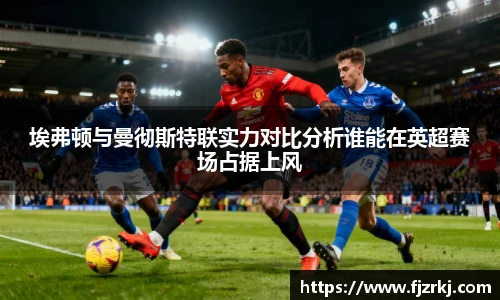 世界杯直播埃弗顿与曼彻斯特联实力对比分析谁能在英超赛场占据上风