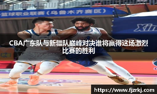 CBA广东队与新疆队巅峰对决谁将赢得这场激烈比赛的胜利